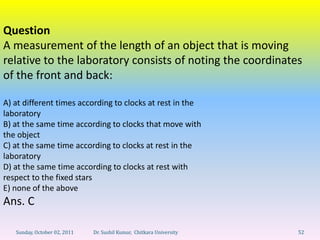 Question
A measurement of the length of an object that is moving
relative to the laboratory consists of noting the coordinates
of the front and back:

A) at different times according to clocks at rest in the
laboratory
B) at the same time according to clocks that move with
the object
C) at the same time according to clocks at rest in the
laboratory
D) at the same time according to clocks at rest with
respect to the fixed stars
E) none of the above
Ans. C

   Sunday, October 02, 2011   Dr. Sushil Kumar, Chitkara University   52
 