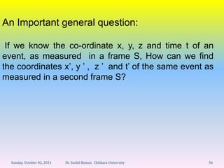 An Important general question:

 If we know the co-ordinate x, y, z and time t of an
event, as measured in a frame S, How can we find
the coordinates x’, y ’ , z ’ and t’ of the same event as
measured in a second frame S?




  Sunday, October 02, 2011   Dr. Sushil Kumar, Chitkara University   56
 