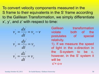To convert velocity components measured in the
S frame to their equivalents in the S’ frame according
to the Galilean Transformation, we simply differentiate
x’, y’, and z’ with respect to time:
                            '                                  Galilean       transformation
               '      dx
           v   x                   vx v                        violate       both of the
                      dt '                                     postulates      of     special
                      dy '                                     relativity.
           v 'y                    vy                          1). If we measure the speed
                      dt '                                     of light in the x-direction in
                                                               the S-system to be c,
            '         dz '                                     however, in the S’ system it
           vz                     vz
                      dt '                                     will be
                                                                c’= c-v

 Sunday, October 02, 2011       Dr. Sushil Kumar, Chitkara University                      58
 