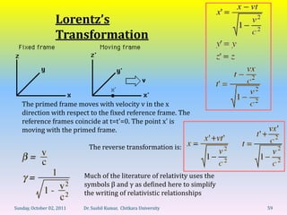 Lorentz’s
                   Transformation




   The primed frame moves with velocity v in the x
   direction with respect to the fixed reference frame. The
   reference frames coincide at t=t'=0. The point x' is
   moving with the primed frame.

                             The reverse transformation is:



                           Much of the literature of relativity uses the
                           symbols β and γ as defined here to simplify
                           the writing of relativistic relationships

Sunday, October 02, 2011   Dr. Sushil Kumar, Chitkara University           59
 