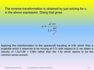 The reverse transformation is obtained by just solving for u
   in the above expression. Doing that gives




Applying this transformation to the spacecraft traveling at 0.8c which fires a
projectile which it observes to be moving at 0.7c with respect to it, we obtain a
velocity of 1.5c/1.56 = 0.96c rather than the 1.5c which seems to be the
common sense answer.



   Sunday, October 02, 2011   Dr. Sushil Kumar, Chitkara University         62
 
