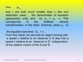When             ux
  and v are both much smaller than c (the non
  relativistic case) , the denominator of equation
  approaches unity and         so u’x = ux –v. This
  corresponds       to     the     Galilean   velocity
  transformation, In the other Extreme, when ux =c
  ;
   the equation becomes U’x = c ,
  From this result, we see that an object moving with
    a speed c relative to an observer in S also has a
  speed c relative to an observer in S’- independent
  of the relative motion of the S and S’.




Sunday, October 02, 2011   Dr. Sushil Kumar, Chitkara University   63
 