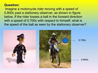 Question:
 Imagine a motorcycle rider moving with a speed of
0.800c past a stationary observer, as shown in figure
below, If the rider tosses a ball in the forward direction
with a speed of 0.700c with respect to himself, what is
the speed of the ball as seen by the stationary observer?



                                                    0.700c




                                                      0.800c
 