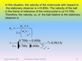 In this situation, the velocity of the motorcycle with respect to
  the stationary observer is v=0.800c. The velocity of the ball
 in the frame of reference of the motorcyclist is ux’=0.700c.
 Therefore, the velocity, ux, of the ball relative to the stationary
 observer is

                               '
                           u   x  v
        ux                      '
                               uxv
                   1
                                   c2
                       0.700c 0.800c
                                                                            0.9615c
            1          0.700c 0.800c 1                                  2
                                                                    c

Sunday, October 02, 2011           Dr. Sushil Kumar, Chitkara University              65
 