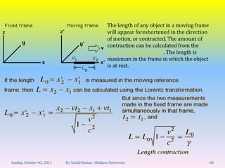 The length of any object in a moving frame
                                                    will appear foreshortened in the direction
                                                    of motion, or contracted. The amount of
                                                    contraction can be calculated from the
                                                    Lorentz transformation. The length is
                                                    maximum in the frame in which the object
                                                    is at rest.




Sunday, October 02, 2011   Dr. Sushil Kumar, Chitkara University                                 66
 