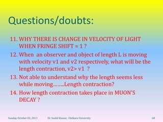 Questions/doubts:
 11. WHY THERE IS CHANGE IN VELOCITY OF LIGHT
     WHEN FRINGE SHIFT = 1 ?
 12. When an observer and object of length L is moving
     with velocity v1 and v2 respectively, what will be the
     length contraction, v2> v1 ?
 13. Not able to understand why the length seems less
     while moving……..Length contraction?
 14. How length contraction takes place in MUON’S
     DECAY ?

Sunday, October 02, 2011   Dr. Sushil Kumar, Chitkara University   68
 