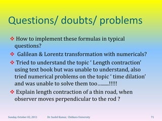 Questions/ doubts/ problems
  How to implement these formulas in typical
  questions?
  Galilean & Lorentz transformation with numericals?
  Tried to understand the topic ‘ Length contraction’
  using text book but was unable to understand, also
  tried numerical problems on the topic ‘ time dilation’
  and was unable to solve them too…......!!!!!
  Explain length contraction of a thin road, when
  observer moves perpendicular to the rod ?

Sunday, October 02, 2011   Dr. Sushil Kumar, Chitkara University   71
 