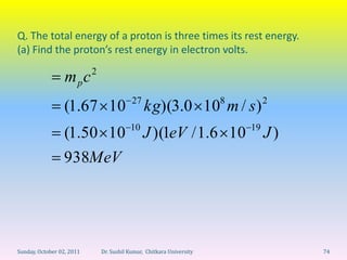 Q. The total energy of a proton is three times its rest energy.
(a) Find the proton’s rest energy in electron volts.
                           2
                  mpc
                                           27                          8        2
                 (1.67 10                       kg)(3.0 10 m / s )
                                          10                               19
                 (1.50 10                       J )(1eV / 1.6 10                J)
                 938MeV




Sunday, October 02, 2011       Dr. Sushil Kumar, Chitkara University                 74
 