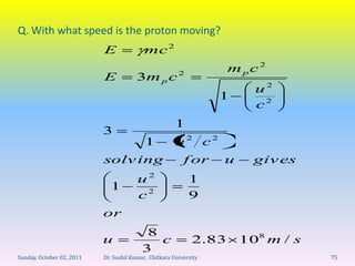 Q. With what speed is the proton moving?
                           E               mc 2
                                                                    mpc2
                           E            3m p c 2
                                                                         u2
                                                                   1
                                                                         c2
                                                       1
                           3
                                           1           u 2 c2
                           solv ing                       f or     u     giv es
                                        u2                  1
                             1
                                        c2                  9
                           or
                                           8
                           u                 c               2.83      108 m / s
                                          3
Sunday, October 02, 2011   Dr. Sushil Kumar, Chitkara University                   75
 