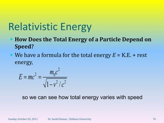 Relativistic Energy
  How Does the Total Energy of a Particle Depend on
   Speed?
  We have a formula for the total energy E = K.E. + rest
   energy,
                                      2
                     2      m0c
        E mc
                                  2       2
                           1 v /c
           so we can see how total energy varies with speed


Sunday, October 02, 2011   Dr. Sushil Kumar, Chitkara University   76
 