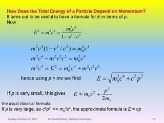 How Does the Total Energy of a Particle Depend on Momentum?
  It turns out to be useful to have a formula for E in terms of p.
  Now
                                           m0 c 4
                                             2
                       E2     m2c 4
                                          1 v2 / c2

                     m 2 c 4 (1 v 2 / c 2 )             m0 c 4
                                                         2


                     m2c 4      m2v 2c 2            m0 c 4
                                                     2


                     m2c 4       E2         m0 c 4
                                             2
                                                            m2c 2v 2
                                                                                 2 4    2    2
             hence using p = mv we find                                E         mc
                                                                                 0     c p

  If p is very small, this gives                                            p2
                                                    E        m0 c 2
                                                                           2m0
the usual classical formula.
If p is very large, so c2p2 >> m02c4, the approximate formula is E = cp

   Sunday, October 02, 2011    Dr. Sushil Kumar, Chitkara University                             77
 