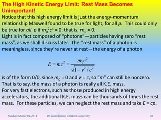 The High Kinetic Energy Limit: Rest Mass Becomes
Unimportant!
Notice that this high energy limit is just the energy-momentum
relationship Maxwell found to be true for light, for all p. This could only
be true for all p if m02c4 = 0, that is, m0 = 0.
Light is in fact composed of “photons”—particles having zero “rest
mass”, as we shall discuss later. The “rest mass” of a photon is
meaningless, since they’re never at rest—the energy of a photon

                                                        m0c 2
                              E mc 2
                                                     1 v2 / c2
is of the form 0/0, since m0 = 0 and v = c, so “m” can still be nonzero.
That is to say, the mass of a photon is really all K.E. mass.
For very fast electrons, such as those produced in high energy
accelerators, the additional K.E. mass can be thousands of times the rest
mass. For these particles, we can neglect the rest mass and take E = cp.

   Sunday, October 02, 2011   Dr. Sushil Kumar, Chitkara University    78
 