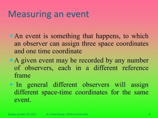 Measuring an event

  An event is something that happens, to which
   an observer can assign three space coordinates
   and one time coordinate
  A given event may be recorded by any number
   of observers, each in a different reference
   frame
  In general different observers will assign
   different space-time coordinates for the same
   event.
Sunday, October 02, 2011   Dr. Sushil Kumar, Chitkara University   8
 
