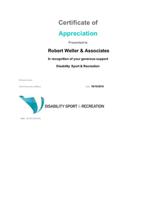 Certificate of
Appreciation
Presented to
Robert Weller & Associates
In recognition of your generous support
Disability Sport & Recreation
Richard Amon
Chief Executive Officer Date 18/10/2016
ABN : 90 355 468 664
 
