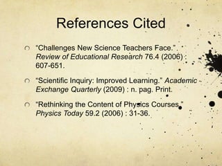References Cited
“Challenges New Science Teachers Face.”
Review of Educational Research 76.4 (2006) :
607-651.
“Scientific Inquiry: Improved Learning.” Academic
Exchange Quarterly (2009) : n. pag. Print.
“Rethinking the Content of Physics Courses.”
Physics Today 59.2 (2006) : 31-36.
 