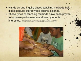 • Hands on and Inquiry based teaching methods help
dispel popular stereotypes against science.
• These types of teaching methods have been proven
to increase performance and keep students
interested. (Scientific Inquiry: Improved Learning, 2006)
 