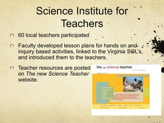 Science Institute for
Teachers
60 local teachers participated
Faculty developed lesson plans for hands on and
inquiry based activities, linked to the Virginia SOL’s,
and introduced them to the teachers.
Teacher resources are posted
on The new Science Teacher
website.
 