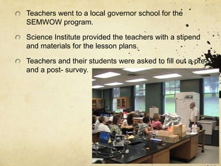 Teachers went to a local governor school for the
SEMWOW program.
Science Institute provided the teachers with a stipend
and materials for the lesson plans.
Teachers and their students were asked to fill out a pre-
and a post- survey.
 