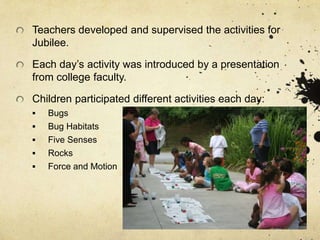 Teachers developed and supervised the activities for
Jubilee.
Each day’s activity was introduced by a presentation
from college faculty.
Children participated different activities each day:
 Bugs
 Bug Habitats
 Five Senses
 Rocks
 Force and Motion
 
