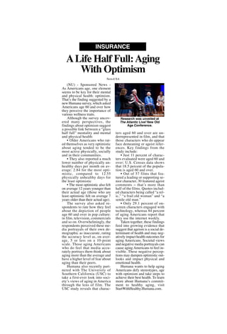 (NU) - Sponsored News -
As Americans age, one element
seems to be key for their mental
and physical health: optimism.
That’s the finding suggested by a
new Humana survey, which asked
Americans age 60 and over how
they perceive the importance of
various wellness traits.
Although the survey uncov-
ered many perspectives, the
findings about optimism suggest
a possible link between a “glass
half full” mentality and mental
and physical health:
• Older Americans who rat-
ed themselves as very optimistic
about aging tended to be the
most active physically, socially
and in their communities.
• They also reported a much
lower number of physically un-
healthy days per month on av-
erage: 2.84 for the most opti-
mistic, compared to 12.55
physically unhealthy days for
the least optimistic
• The most optimistic also felt
on average 12 years younger than
their actual age (those who are
least optimistic felt on average 7
years older than their actual age).
The survey also asked re-
spondents to rate how they feel
about the depiction of people
age 60 and over in pop culture:
in film, television, commercials
and so on. Overwhelmingly, the
respondents perceived these me-
dia portrayals of their own de-
mographic as inaccurate, rating
the accuracy level as, on aver-
age, 5 or less on a 10-point
scale. Those aging Americans
who do feel that media accu-
rately portrays them think about
aging more than the average and
have a higher level of fear about
aging than their peers.
Humana also recently part-
nered with The University of
Southern California (USC) to
take a first-ever look into soci-
ety’s views of aging in America
through the lens of film. The
USC study reveals that charac-
ters aged 60 and over are un-
derrepresented in film, and that
those characters who do appear
face demeaning or ageist refer-
ences. Key findings from the
study include:
• Just 11 percent of charac-
ters evaluated were aged 60 and
over; U.S. Census data shows
that 18.5 percent of the popula-
tion is aged 60 and over.
• Out of 57 films that fea-
tured a leading or supporting se-
nior character, 30 featured ageist
comments -- that’s more than
half of the films. Quotes includ-
ed characters being called “a rel-
ic,” “a frail old woman” and “a
senile old man.”
• Only 29.1 percent of on-
screen characters engaged with
technology, whereas 84 percent
of aging Americans report that
they use the internet weekly.
Taken together, these findings
feed into growing evidence that
suggest that ageism is a social de-
terminant of health and may neg-
atively impact health outcomes for
aging Americans. Societal views
and negative media portrayals can
cause aging Americans to feel in-
visible. These negative percep-
tions may dampen optimistic out-
looks and impact physical and
emotional health.
Humana wants to help aging
Americans defy stereotypes, age
with optimism and take steps to
achieve their best health. To learn
more about Humana’s commit-
ment to healthy aging, visit
StartWithHealthy.Humana.com.
ALife Half Full:Aging
With Optimism
INSURANCE
NewsUSA
Research was unveiled at
The Atlantic Live! New Old
Age Conference.
NewsUSA
 