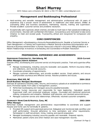 (Continued On Page 2)
Shari Murray
4575 Fellows Lane ● Charlotte NC 28215 ● 704-777-6801 ● sharrrii@gmail.com
Management and Bookkeeping Professional
➢ Hard-working and versatile management and administrative professional with 19 years of
experience and a proven record of achievement in healthcare and retail sectors. Skilled at
overseeing office and business operations, maintaining records, training and supervision.
Provide excellent customer service and problems resolution.
➢ Exceptionally well organized, detail oriented, and able to multi-task in fast-paced and challenging
environments. Discreet with confidential information. Conscientious and motivated to take extra
initiative to meet and exceed goals. Trustworthy, ethical and recognized for compassion and
empathy.
CORE COMPETENCIES
Office Management ● Bookkeeping ● Accounts Receivable/Accounts Payable ● Customer Service ●
Team Management ● Training and Supervision ● Medical Records ● Business Documentation and
Records ● Business Administration ● Human Resources ● Payroll ● Insurance Billing/Collections ●
Patient Relationships ● Inventory ● Scheduling and Coordination ● Problem Resolution
PROFESSIONAL EXPERIENCE AND ACHIEVEMENTS
HARRISBURG CHIROPRACTIC, Harrisburg, NC 2010–Current
Office Manager/Admin Assistant
Oversee office, bookkeeping and customer service at chiropractic practice. Train and supervise office
staff.
• Manage bookkeeping, including accounts receivable and payable. Perform insurance billing
and collections, and reconcile accounts.
• Coordinate scheduling of appointments.
• Manage customer relationships, and provide excellent service. Greet patients, and ensure
staff provides courteous and effective service. Resolve problems and issues.
RUGSTOWN, Mint Hill, NC 2004–2010
Small Business Manager/Bookkeeper
Oversaw all operations including sales, returns, and inventory uploads at an established e-commerce
store. Promoted rapidly from sales to management position.
• Performed bookkeeping and managed accounts payable/receivable.
• Oversaw human resources and responsible for team leadership. Calculated payroll.
Supervised staff, and conducted employee reviews. Counseled and mentored personnel,
utilizing compassion and empathy. Mediated staff disputes, and resolved personnel issues.
• Managed customer service and relationships. Effectively resolved customer complaints.
COMMUNITY HOME CARE & HOSPICE, Cary, NC 2002-2004
Office Manager
Performed multiple management and administrative responsibilities to coordinate and support
Hospice and home care for terminally-ill patients.
• Provided HR support and supervised personnel. Delegated and monitored daily workflow and
staff performance. Ensured adherence to time perimeters and other requirements.
Participated in staff recruitment, hiring, training and payroll preparation.
• Managed bookkeeping including accounts payable and receivable. Prepared reports.
• Maintained patient charts and other medical and case-management records.
 