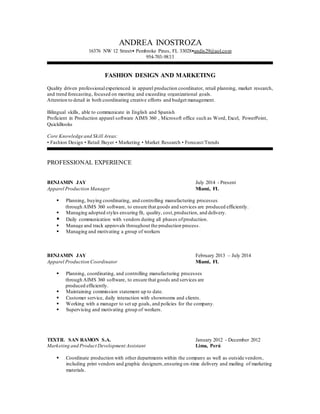 ANDREA INOSTROZA
16376 NW 12 Street• Pembroke Pines, FL 33028•andis29@aol.com
954-703-9833
FASHION DESIGN AND MARKETING
Quality driven professionalexperienced in apparel production coordinator, retail planning, market research,
and trend forecasting, focused on meeting and exceeding organizational goals.
Attention to detail in both coordinating creative efforts and budget management.
Bilingual skills, able to communicate in English and Spanish
Proficient in Production apparel software AIMS 360 , Microsoft office such as Word, Excel, PowerPoint,
QuickBooks
Core Knowledge and Skill Areas:
• Fashion Design • Retail Buyer • Marketing • Market Research • Forecast/Trends
PROFESSIONAL EXPERIENCE
BENJAMIN JAY July 2014 - Present
Apparel Production Manager Miami, FL
 Planning, buying coordinating, and controlling manufacturing processes
through AIMS 360 software, to ensure that goods and services are produced efficiently.
 Managing adopted styles ensuring fit, quality, cost,production, and delivery.
 Daily communication with vendors during all phases ofproduction.
 Manage and track approvals throughout the production process.
 Managing and motivating a group of workers
BENJAMIN JAY February 2013 – July 2014
Apparel Production Coordinator Miami, FL
 Planning, coordinating, and controlling manufacturing processes
through AIMS 360 software, to ensure that goods and services are
produced efficiently.
 Maintaining commission statement up to date.
 Customer service, daily interaction with showrooms and clients.
 Working with a manager to set up goals, and policies for the company.
 Supervising and motivating group of workers.
TEXTIL SAN RAMON S.A. January 2012 - December 2012
Marketing and Product Development Assistant Lima, Perú
 Coordinate production with other departments within the company as well as outside vendors,
including print vendors and graphic designers,ensuring on-time delivery and mailing of marketing
materials.
 