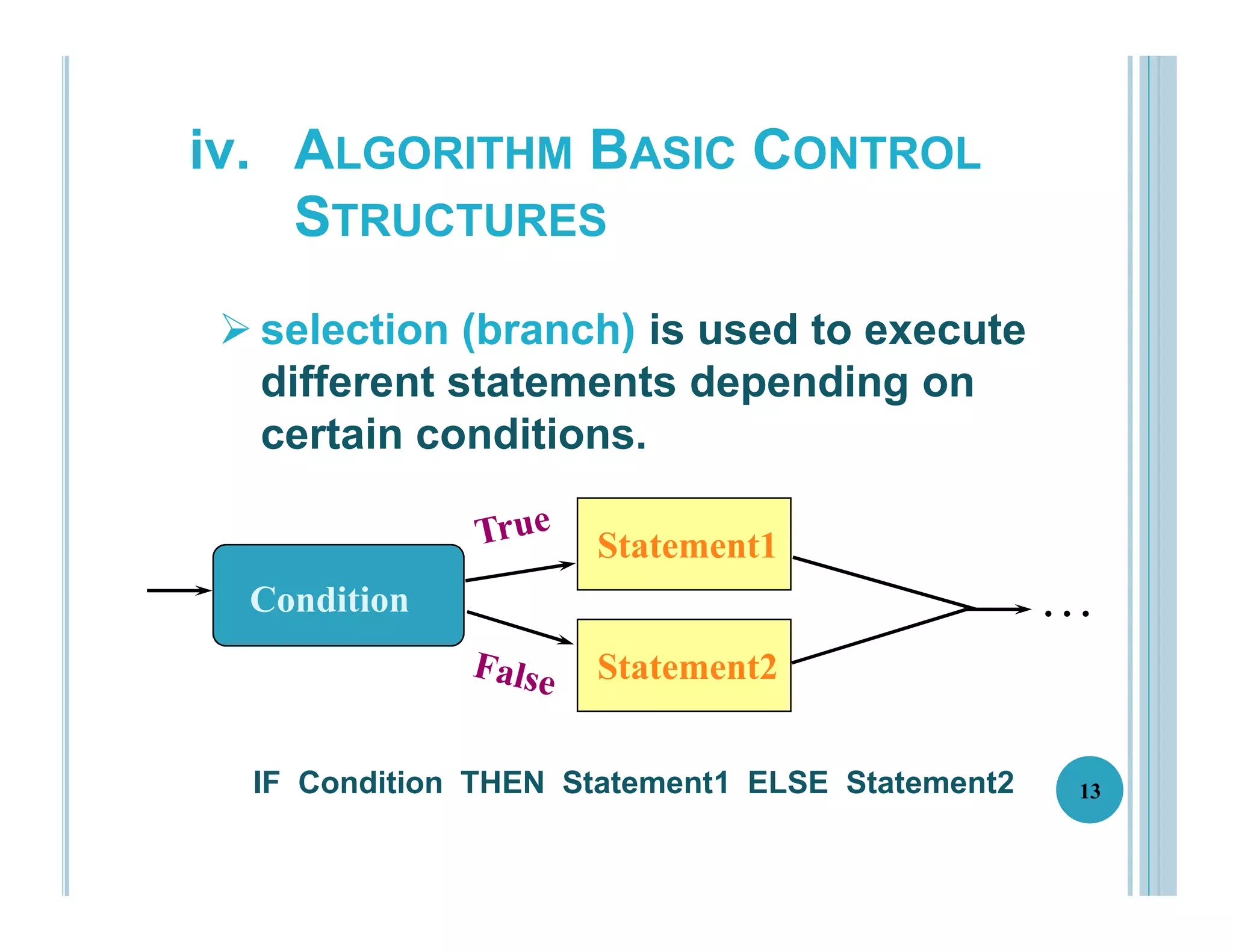 13
IF Condition THEN Statement1 ELSE Statement2
Statement1
Statement
Statement2
Condition . . .
iv. ALGORITHM BASIC CONTROL
STRUCTURES
 selection (branch) is used to execute
different statements depending on
certain conditions.
 