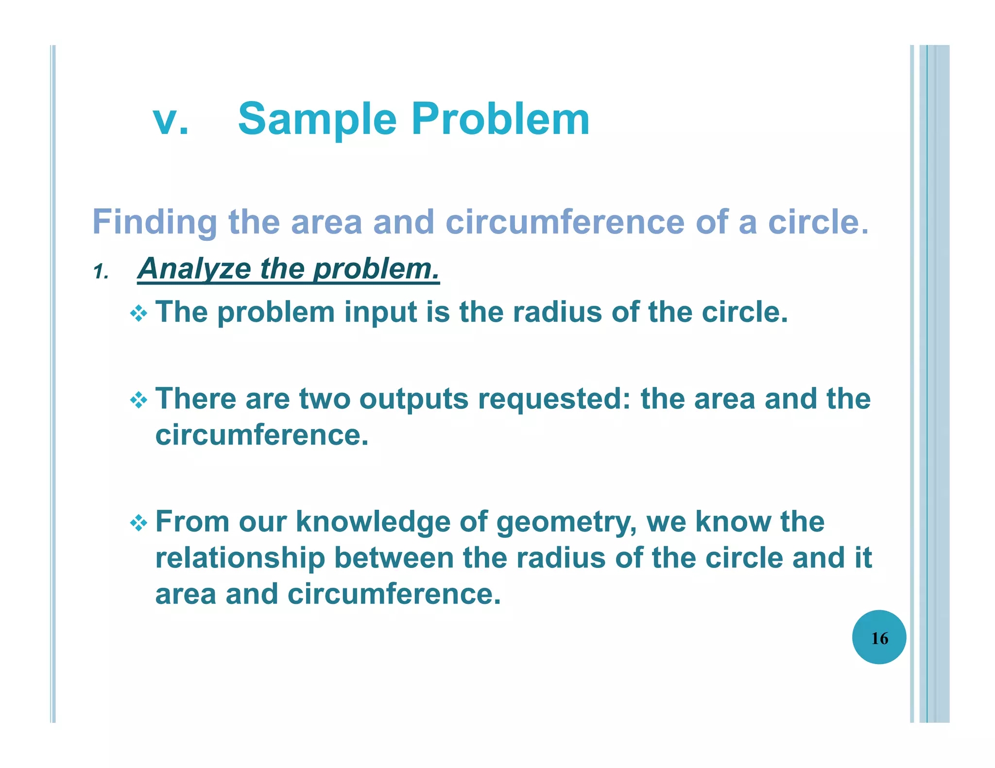 Finding the area and circumference of a circle.
1. Analyze the problem.
 The problem input is the radius of the circle.
 There are two outputs requested: the area and the
circumference.
 From our knowledge of geometry, we know the
relationship between the radius of the circle and it
area and circumference.
16
v. Sample Problem
 