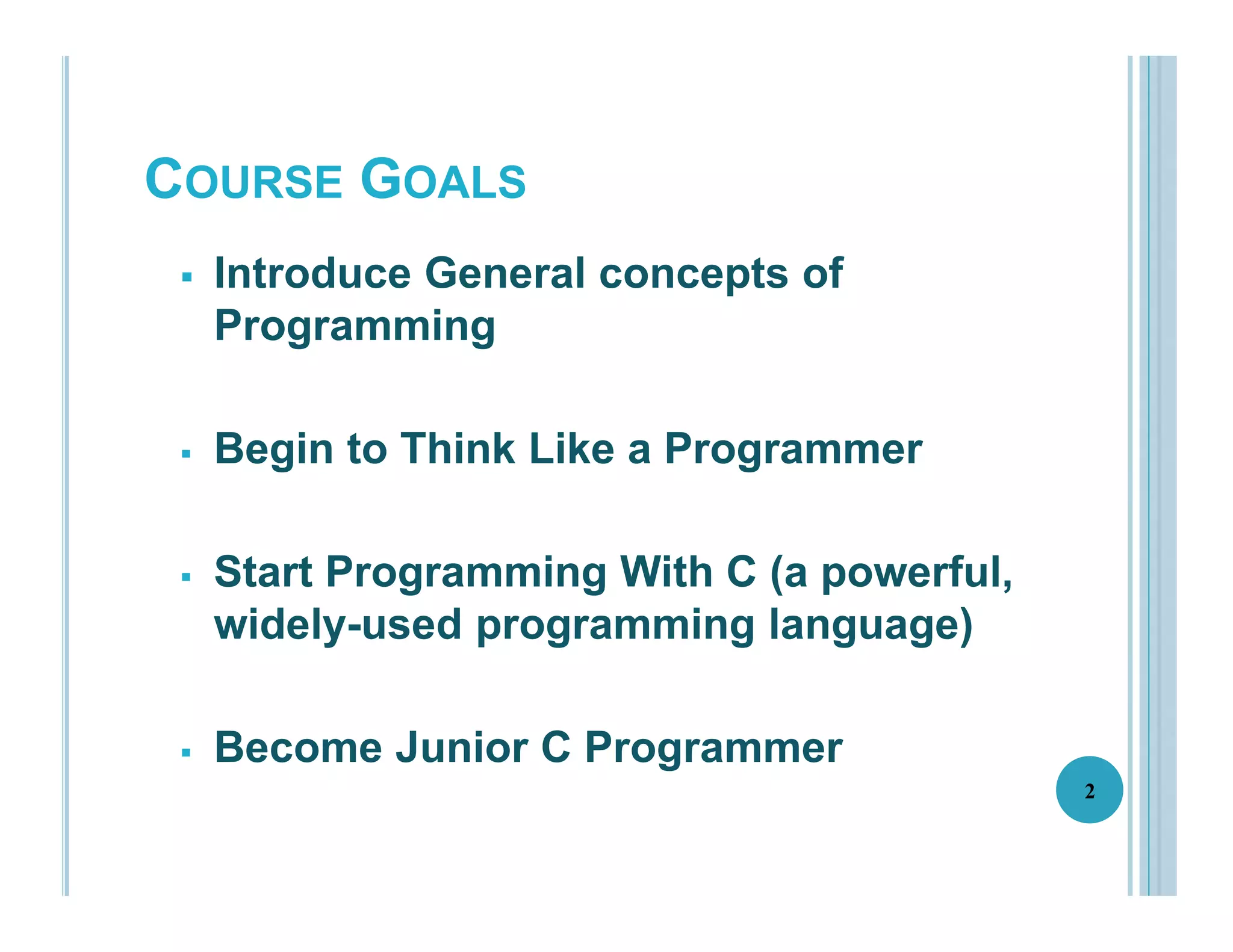 COURSE GOALS
 Introduce General concepts of
Programming
 Begin to Think Like a Programmer
 Start Programming With C (a powerful,
widely-used programming language)
 Become Junior C Programmer
2
 