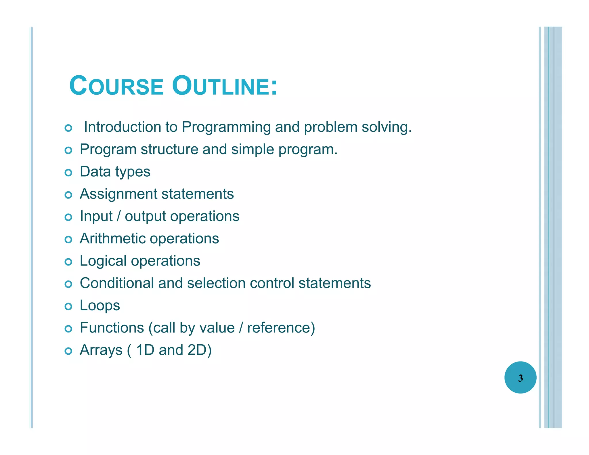 COURSE OUTLINE:
3
 Introduction to Programming and problem solving.
 Program structure and simple program.
 Data types
 Assignment statements
 Input / output operations
 Arithmetic operations
 Logical operations
 Conditional and selection control statements
 Loops
 Functions (call by value / reference)
 Arrays ( 1D and 2D)
 