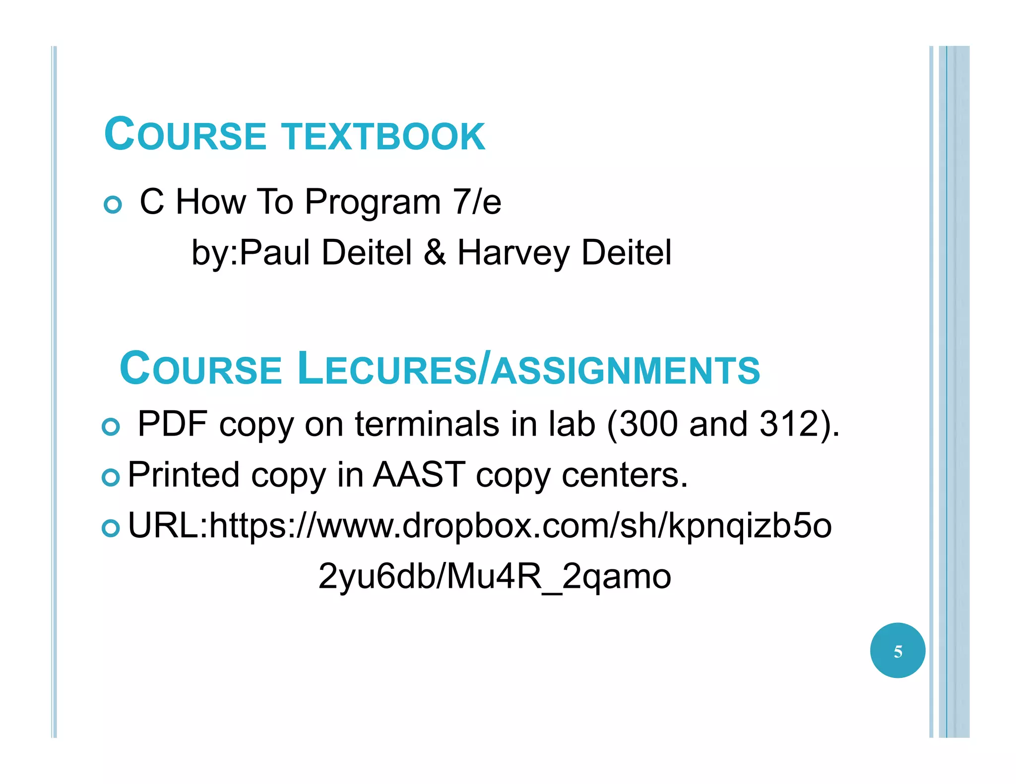 COURSE TEXTBOOK
 C How To Program 7/e
by:Paul Deitel & Harvey Deitel
5
COURSE LECURES/ASSIGNMENTS
 PDF copy on terminals in lab (300 and 312).
 Printed copy in AAST copy centers.
 URL:https://www.dropbox.com/sh/kpnqizb5o
2yu6db/Mu4R_2qamo
 