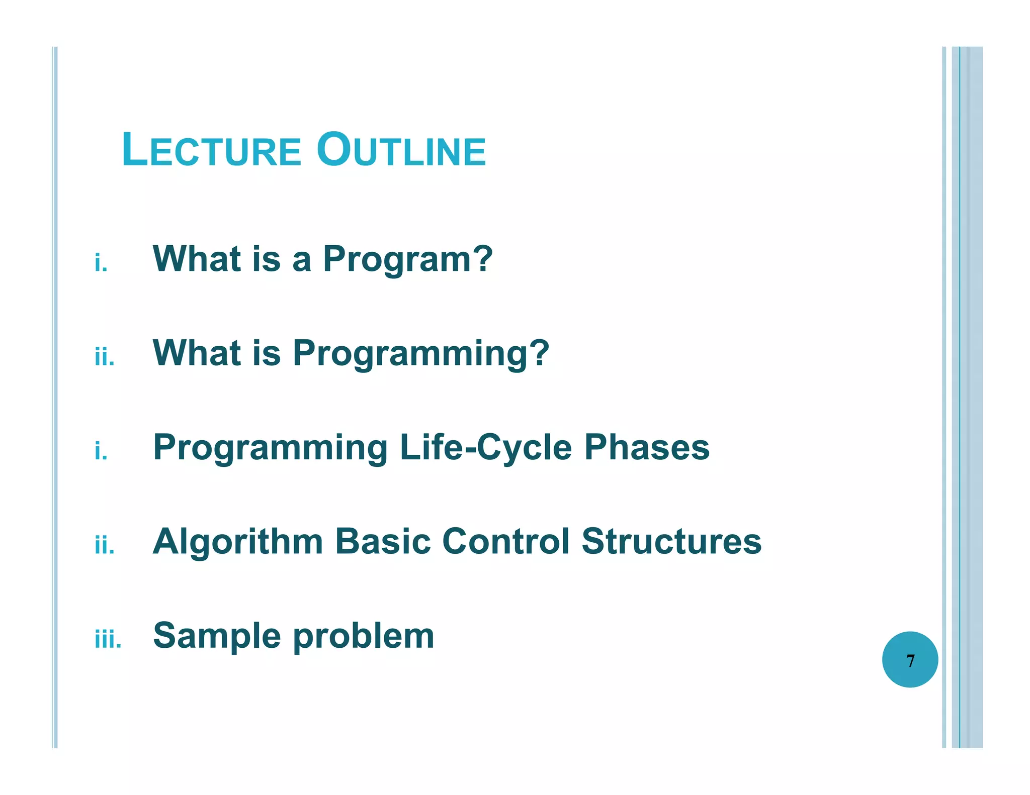 LECTURE OUTLINE
i. What is a Program?
ii. What is Programming?
i. Programming Life-Cycle Phases
ii. Algorithm Basic Control Structures
iii. Sample problem
7
 