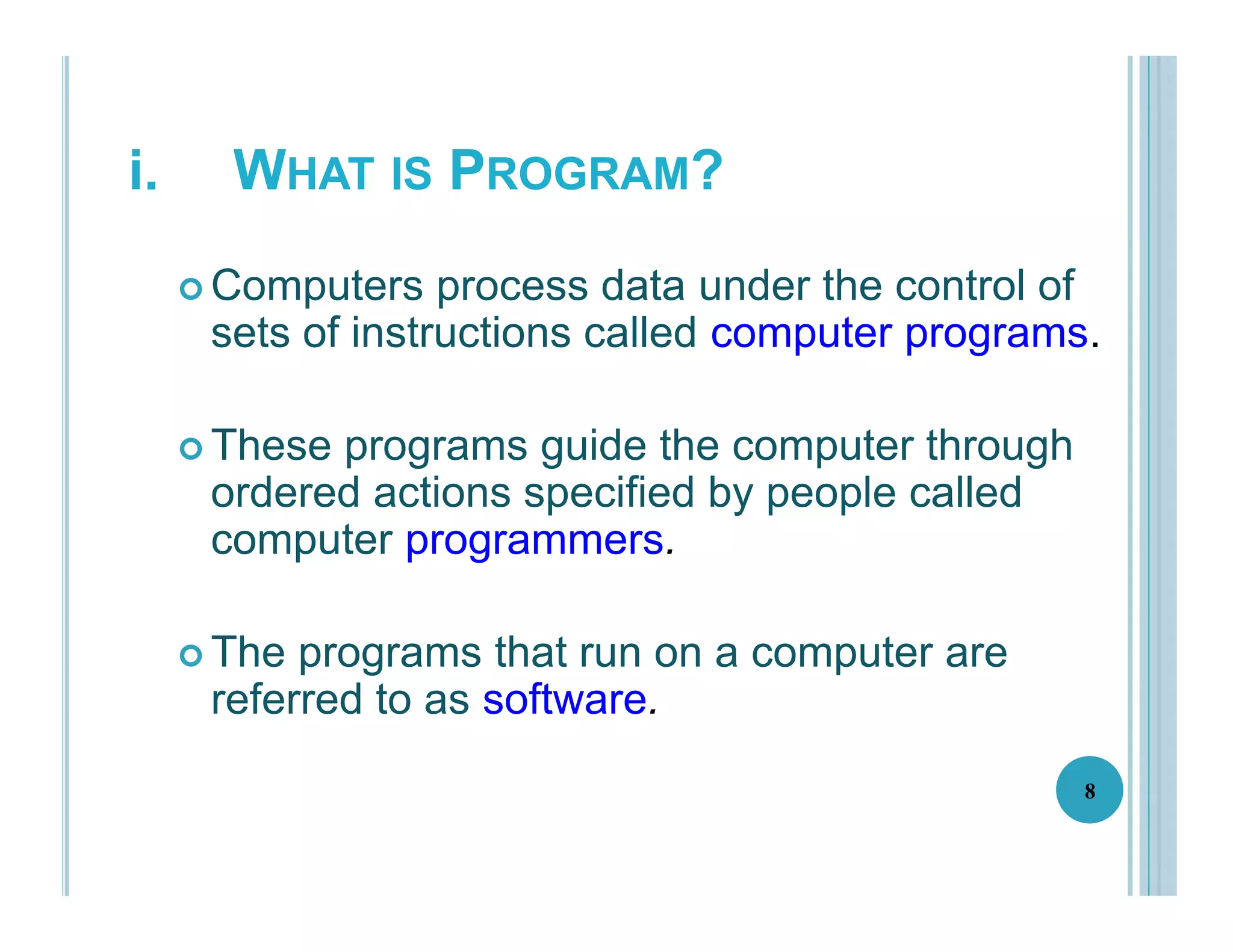 i. WHAT IS PROGRAM?
 Computers process data under the control of
sets of instructions called computer programs.
 These programs guide the computer through
ordered actions specified by people called
computer programmers.
 The programs that run on a computer are
referred to as software.
8
 