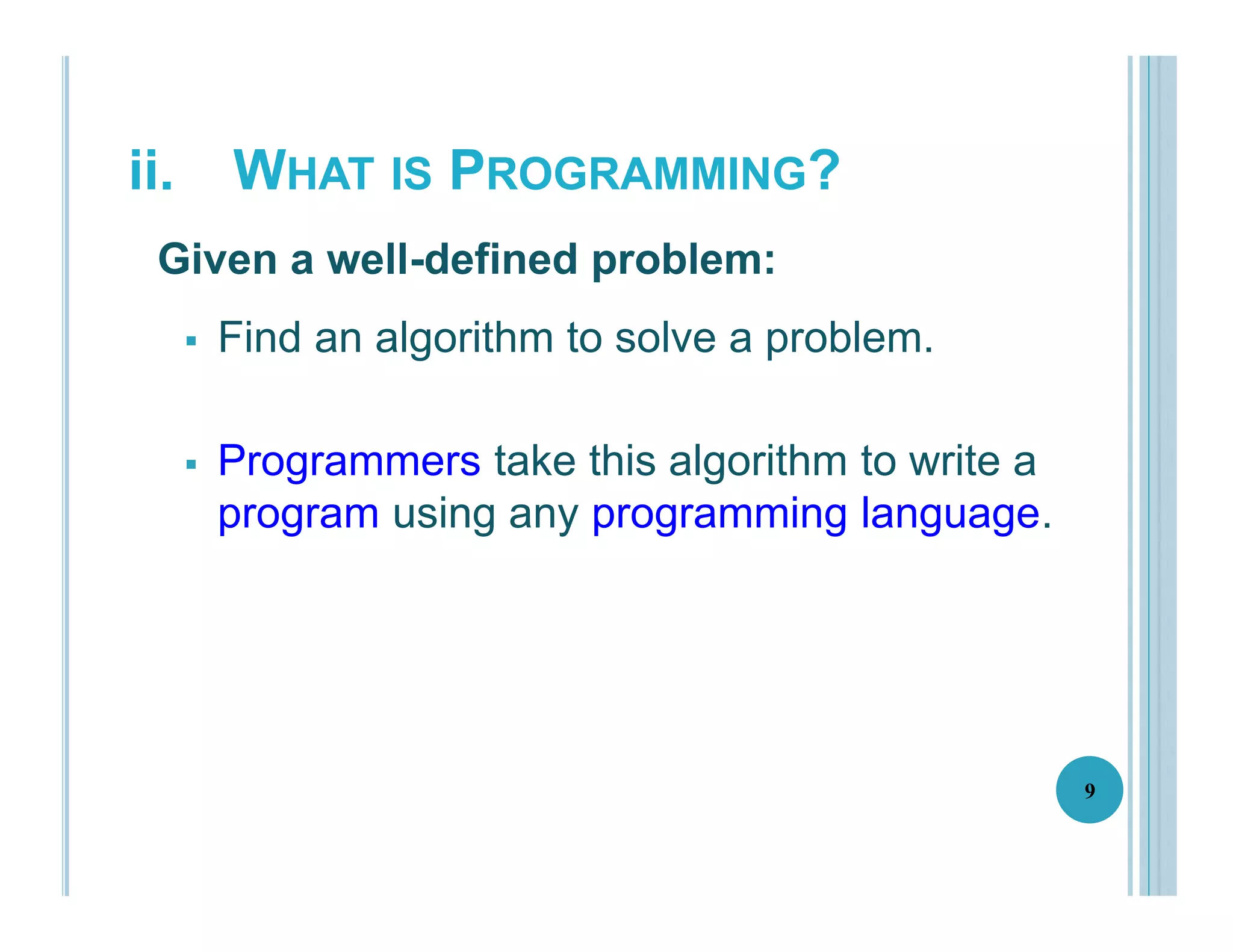 ii. WHAT IS PROGRAMMING?
 Find an algorithm to solve a problem.
 Programmers take this algorithm to write a
program using any programming language.
9
Given a well-defined problem:
 