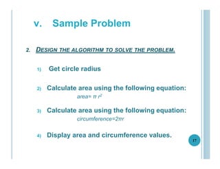 2. DESIGN THE ALGORITHM TO SOLVE THE PROBLEM.
1) Get circle radius
2) Calculate area using the following equation:
area= π r2
3) Calculate area using the following equation:
circumference=2πr
4) Display area and circumference values.
17
v. Sample Problem
 