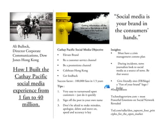 Ali Bullock,
Director Corporate
Communications, Dow
Jones Hong Kong
How I Built the
Cathay Pacific
social media
experience from
1 fan to 40
million.
Cathay Pacific Social Media ObjectiveCathay Pacific Social Media ObjectiveCathay Pacific Social Media ObjectiveCathay Pacific Social Media Objective
• Elevate Brand
• Be a customer service channel
• Be a promotions channel
• Celebrate Hong Kong
• Get feedback
Success factor : 100,000 fans in 1.5 years
Tips :Tips :Tips :Tips :
1. Very easy to turnaround upset
customers – just do it quickly
2. Sign off the post in your own name
3. Don’t be afraid to make mistakes,
apologise, delete and move on,
speed and accuracy is key
“Social media is
your brand in
the consumers’
hands.”
#findgreatness
Technologyreview.com > most
Powerful Emotions on Social Network
Revealed
Ted.com/talks/don_tapscott_four_prin
ciples_for_the_open_market
Insights:Insights:Insights:Insights:
• Must have a crisis
management comms plan
• During incidents, news
journalists look to social
media as a source of news. Be
that source
• Give friendly sites (FB/blogs)
a “Fan of your brand” logo /
badge
 