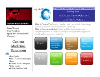 Paras Sharma
Vice President
Sports Fox International
Channels
Content
Marketing
Revolution
•Kate Spade
•P&G Home Made Simple
•Lowe
•General Mills Tablespoon
•Coke Studio
•ESPN Football Clock
I can be Paras Sharma
Age of GEN Creators Curators Connectors Community
Moving from...
EXPOSURE to ENGAGEMENT
USER to EVANGELIST
What is Content? Staff stories * product info * service info * shop design
* company values * customer feedback * advertising
What is Content Marketing? Create, publish, share relevant and
compelling content to a buyer, focusing on all stages of buying process
from brand awareness to evangelism.
GOALSGOALSGOALSGOALS
Know yourKnow yourKnow yourKnow your
CustomerCustomerCustomerCustomer
ServeServeServeServe msgmsgmsgmsg atatatat
the right timethe right timethe right timethe right time
right placeright placeright placeright place
Have ContentHave ContentHave ContentHave Content
ReadyReadyReadyReady
HaveHaveHaveHave
ChannelsChannelsChannelsChannels
readyreadyreadyready
Have aHave aHave aHave a
Calendar ofCalendar ofCalendar ofCalendar of
ContentContentContentContent
Have a TeamHave a TeamHave a TeamHave a Team
TRENDSTRENDSTRENDSTRENDS
* Video* Video* Video* Video
* Co* Co* Co* Co----
creationcreationcreationcreation
* Bite* Bite* Bite* Bite----sizedsizedsizedsized
contentcontentcontentcontent
* B on Mobile* B on Mobile* B on Mobile* B on Mobile
**** SyndicatSyndicatSyndicatSyndicat’’’’nnnn
* Analytics* Analytics* Analytics* Analytics
 