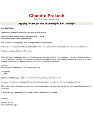 Chandra Prakash
Senior UI Developer / Visual Designer
Applying for the position of UI Designer & Ui Developer
Dear Sir / Madam,
I had started working from Fullestop.com, Jaipur as Web Designer.
I have worked on detailed projects mentioned in my CV below.
I also possess over 8+ years of experience in:
I am proficient in UI Designing & Wire framing Creative’s using Photoshop.
Collaborate on wireframes and design drafts and turn these into well-implemented, functional user interfaces using Photoshop.
Produce mockups and designs in Photoshop.
I have worked on Web Designing,User Interface Designing,UI Development,Web Technologies,Wire Framing,Photoshop,Bootstrap
HTML,HTML5,Sass, Less HTML,CSS,CSS3, open source themeing ,JavaScript,Jquery, Dreamweaver CS6,Illustrator, Worked on Cross
Browser Compatibility but Major areas of my Proficiency is Creative & User Interface.
Software
Photoshop CS6, Dreamweaver CS6, Illustrator, MS Office
Accessibility
AA, AAA
Led a team of 6 UI Designer & Other Technical staff through defining the requirements.
I'm a very motivated and ambitious perfectionist, but I also know how to work with in time and budget constraints.
I like to work with professionals especially when it involves an exchange of knowledge that will add to the successful completion of
the project.
It would be great if we meet for an interview and I will come for walk in interview.
Sincerely,
Chandra Prakash
Senior UI / Webdesigner
 