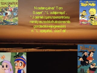 No saben quién es “Tom    Sawyer”, “La abeja maya”, “José miel (que nunca encontró a su mamá y es una de la frustraciones más grandes de la vieja generación) ni ”La pequeña Lulú o Tobi”.  