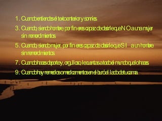Cuando entiendes el texto anterior y sonríes.  Cuando, siendo hombre, por fin eres capaz de decirle que NO a una mujer sin remordimientos.  Cuando, siendo mujer, por fin eres capaz de decirle que SI a un hombre sin remordimientos.  Cuando haces deporte y, orgulloso, le cuentas a todo el mundo que lo haces.  Cuando hay remedios o medicamentos en el buró al lado de tu cama.  