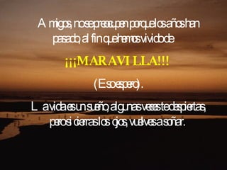 Amigos, no se preocupen porque los años han pasado, al fin que hemos vivido de    ¡¡¡MARAVILLA!!!   (Eso espero). La vida es un sueño, algunas veces te despiertas, pero si cierras los ojos, vuelves a soñar.  