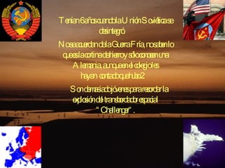 Tenían 6 años cuando la Unión Soviética se desintegró.    No se acuerdan de la Guerra Fría, no saben lo que es la cortina de hierro y sólo conocen una Alemania, aunque en el colegio les hayan contado que hubo 2.   Son demasiado jóvenes para recordar la explosión del transbordador espacial “Challenger“. 