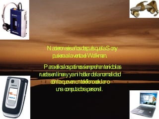 Nacieron seis años después que la Sony pusiera a la venta el Walkman. Para ellos los patines siempre han tenido las ruedas en línea y ya ni hablar de la normalidad con la que ven un teléfono celular o una computadora personal.  