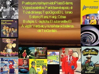 Puede que nunca hayan visto Plaza Sésamo, Viaje a las estrellas, Perdidos en el espacio, el Túnel del tiempo, Topo Gigio o El Llanero Solitario, Remi, Heidy, Odisea Burbujas, Los pitufos, El auto increíble, El Avispón Verde, etc, y nunca haber sido sobrinos del Tío Gamboín. 