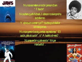 Nunca se meten a nadar pensando en “Tiburón”.  No saben que Michael Jackson no siempre ha sido blanco.  Y cómo van a creer que Travolta pudo bailar con esa panza.  Nunca oyeron las siguientes expresiones: “El avión, jefe, el avión”, o “Abuelito dime tú”.  No recuerdan quién era la “Mujer maravilla”.  