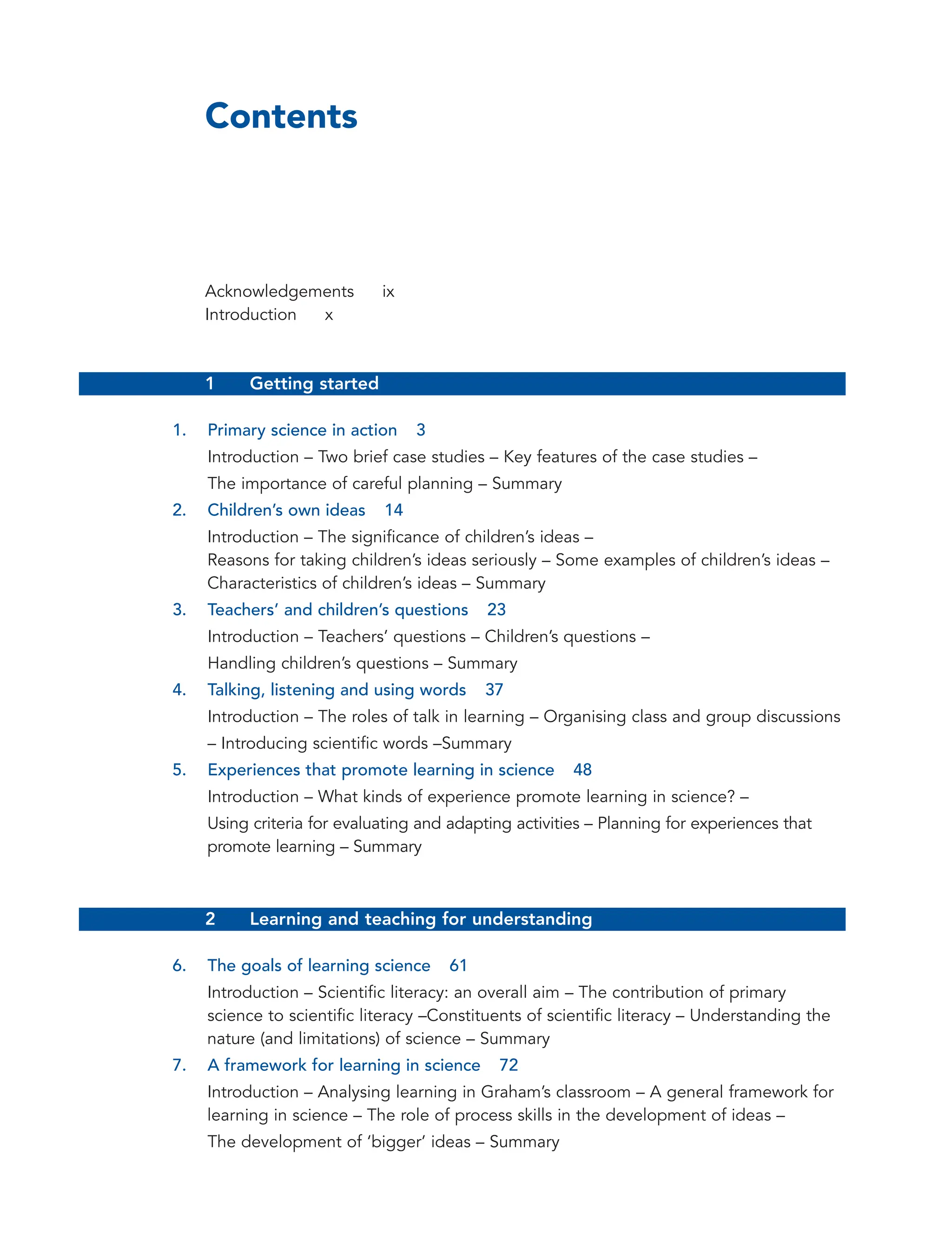 Contents
Acknowledgements ix
Introduction x
1 Getting started
1. Primary science in action 3
Introduction – Two brief case studies – Key features of the case studies –
The importance of careful planning – Summary
2. Children’s own ideas 14
Introduction – The significance of children’s ideas –
Reasons for taking children’s ideas seriously – Some examples of children’s ideas –
Characteristics of children’s ideas – Summary
3. Teachers’ and children’s questions 23
Introduction – Teachers’ questions – Children’s questions –
Handling children’s questions – Summary
4. Talking, listening and using words 37
Introduction – The roles of talk in learning – Organising class and group discussions
– Introducing scientific words –Summary
5. Experiences that promote learning in science 48
Introduction – What kinds of experience promote learning in science? –
Using criteria for evaluating and adapting activities – Planning for experiences that
promote learning – Summary
2 Learning and teaching for understanding
6. The goals of learning science 61
Introduction – Scientific literacy: an overall aim – The contribution of primary
science to scientific literacy –Constituents of scientific literacy – Understanding the
nature (and limitations) of science – Summary
7. A framework for learning in science 72
Introduction – Analysing learning in Graham’s classroom – A general framework for
learning in science – The role of process skills in the development of ideas –
The development of ‘bigger’ ideas – Summary
vi
 