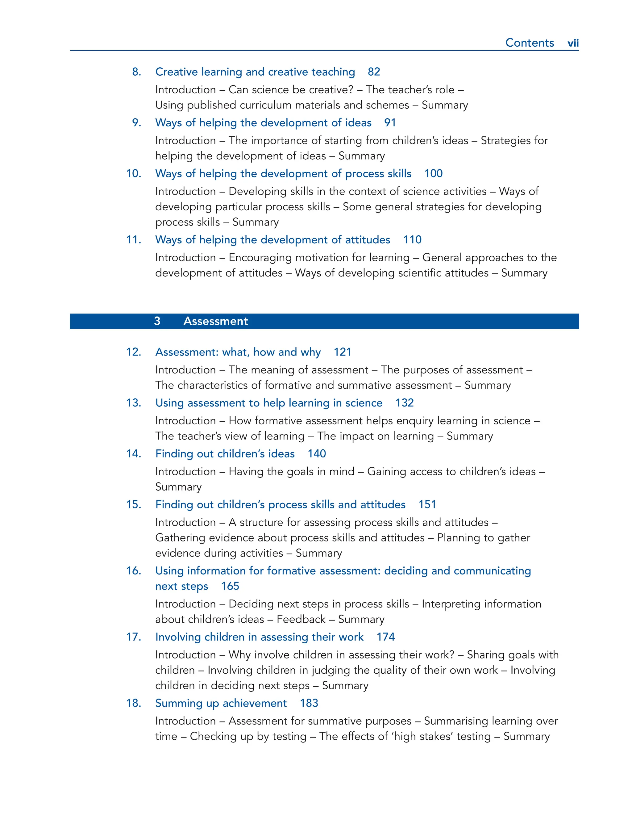 8. Creative learning and creative teaching 82
Introduction – Can science be creative? – The teacher’s role –
Using published curriculum materials and schemes – Summary
9. Ways of helping the development of ideas 91
Introduction – The importance of starting from children’s ideas – Strategies for
helping the development of ideas – Summary
10. Ways of helping the development of process skills 100
Introduction – Developing skills in the context of science activities – Ways of
developing particular process skills – Some general strategies for developing
process skills – Summary
11. Ways of helping the development of attitudes 110
Introduction – Encouraging motivation for learning – General approaches to the
development of attitudes – Ways of developing scientific attitudes – Summary
3 Assessment
12. Assessment: what, how and why 121
Introduction – The meaning of assessment – The purposes of assessment –
The characteristics of formative and summative assessment – Summary
13. Using assessment to help learning in science 132
Introduction – How formative assessment helps enquiry learning in science –
The teacher’s view of learning – The impact on learning – Summary
14. Finding out children’s ideas 140
Introduction – Having the goals in mind – Gaining access to children’s ideas –
Summary
15. Finding out children’s process skills and attitudes 151
Introduction – A structure for assessing process skills and attitudes –
Gathering evidence about process skills and attitudes – Planning to gather
evidence during activities – Summary
16. Using information for formative assessment: deciding and communicating
next steps 165
Introduction – Deciding next steps in process skills – Interpreting information
about children’s ideas – Feedback – Summary
17. Involving children in assessing their work 174
Introduction – Why involve children in assessing their work? – Sharing goals with
children – Involving children in judging the quality of their own work – Involving
children in deciding next steps – Summary
18. Summing up achievement 183
Introduction – Assessment for summative purposes – Summarising learning over
time – Checking up by testing – The effects of ‘high stakes’ testing – Summary
Contents vii
vii
 
