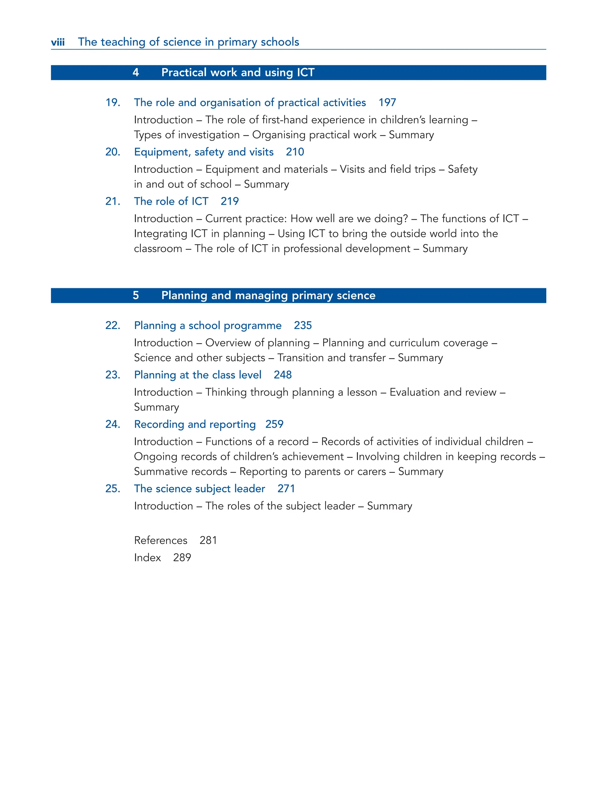 4 Practical work and using ICT
19. The role and organisation of practical activities 197
Introduction – The role of first-hand experience in children’s learning –
Types of investigation – Organising practical work – Summary
20. Equipment, safety and visits 210
Introduction – Equipment and materials – Visits and field trips – Safety
in and out of school – Summary
21. The role of ICT 219
Introduction – Current practice: How well are we doing? – The functions of ICT –
Integrating ICT in planning – Using ICT to bring the outside world into the
classroom – The role of ICT in professional development – Summary
5 Planning and managing primary science
22. Planning a school programme 235
Introduction – Overview of planning – Planning and curriculum coverage –
Science and other subjects – Transition and transfer – Summary
23. Planning at the class level 248
Introduction – Thinking through planning a lesson – Evaluation and review –
Summary
24. Recording and reporting 259
Introduction – Functions of a record – Records of activities of individual children –
Ongoing records of children’s achievement – Involving children in keeping records –
Summative records – Reporting to parents or carers – Summary
25. The science subject leader 271
Introduction – The roles of the subject leader – Summary
References 281
Index 289
viii
viii The teaching of science in primary schools
 