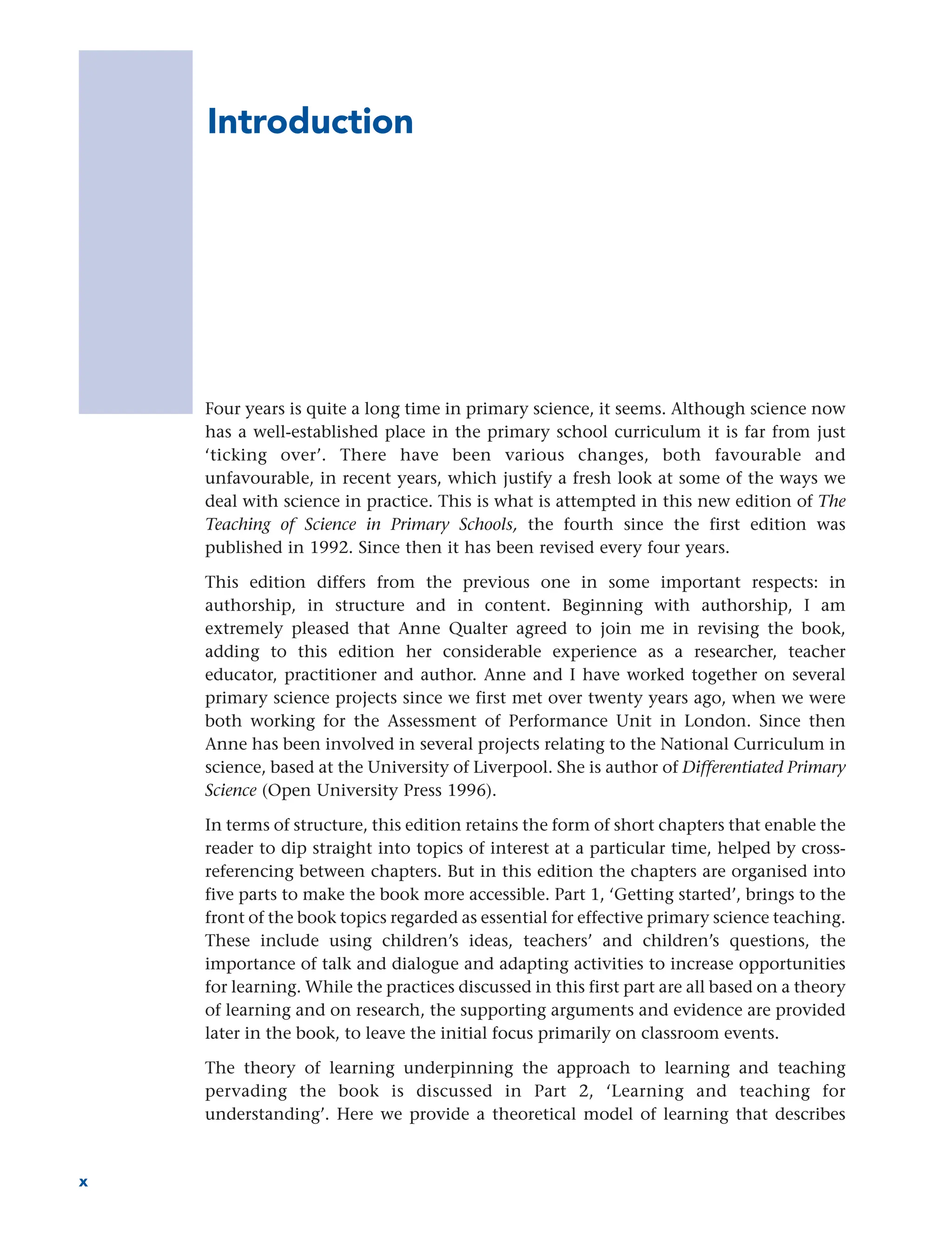 Introduction
Four years is quite a long time in primary science, it seems. Although science now
has a well-established place in the primary school curriculum it is far from just
‘ticking over’. There have been various changes, both favourable and
unfavourable, in recent years, which justify a fresh look at some of the ways we
deal with science in practice. This is what is attempted in this new edition of The
Teaching of Science in Primary Schools, the fourth since the first edition was
published in 1992. Since then it has been revised every four years.
This edition differs from the previous one in some important respects: in
authorship, in structure and in content. Beginning with authorship, I am
extremely pleased that Anne Qualter agreed to join me in revising the book,
adding to this edition her considerable experience as a researcher, teacher
educator, practitioner and author. Anne and I have worked together on several
primary science projects since we first met over twenty years ago, when we were
both working for the Assessment of Performance Unit in London. Since then
Anne has been involved in several projects relating to the National Curriculum in
science, based at the University of Liverpool. She is author of Differentiated Primary
Science (Open University Press 1996).
In terms of structure, this edition retains the form of short chapters that enable the
reader to dip straight into topics of interest at a particular time, helped by cross-
referencing between chapters. But in this edition the chapters are organised into
five parts to make the book more accessible. Part 1, ‘Getting started’, brings to the
front of the book topics regarded as essential for effective primary science teaching.
These include using children’s ideas, teachers’ and children’s questions, the
importance of talk and dialogue and adapting activities to increase opportunities
for learning. While the practices discussed in this first part are all based on a theory
of learning and on research, the supporting arguments and evidence are provided
later in the book, to leave the initial focus primarily on classroom events.
The theory of learning underpinning the approach to learning and teaching
pervading the book is discussed in Part 2, ‘Learning and teaching for
understanding’. Here we provide a theoretical model of learning that describes
x
 