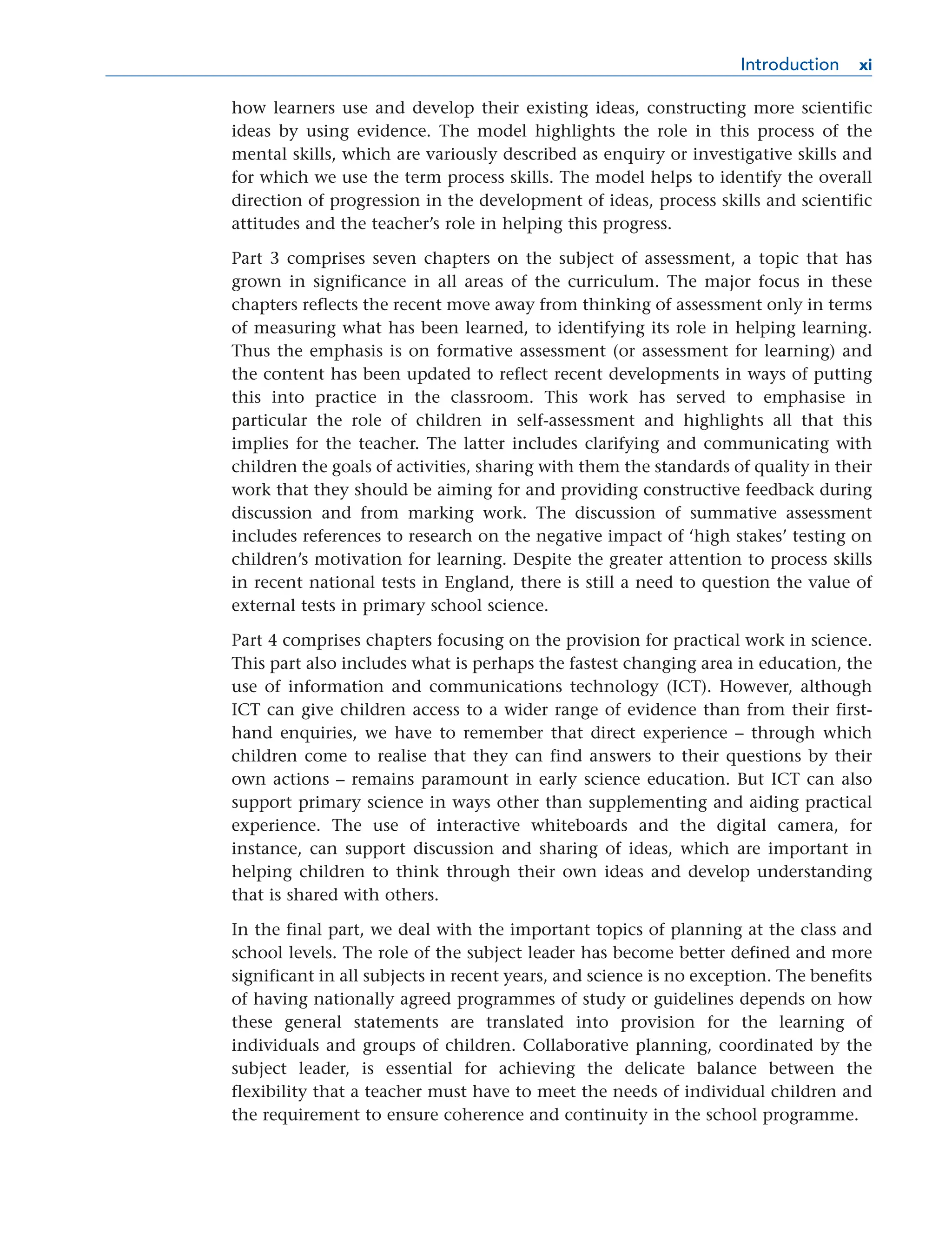 how learners use and develop their existing ideas, constructing more scientific
ideas by using evidence. The model highlights the role in this process of the
mental skills, which are variously described as enquiry or investigative skills and
for which we use the term process skills. The model helps to identify the overall
direction of progression in the development of ideas, process skills and scientific
attitudes and the teacher’s role in helping this progress.
Part 3 comprises seven chapters on the subject of assessment, a topic that has
grown in significance in all areas of the curriculum. The major focus in these
chapters reflects the recent move away from thinking of assessment only in terms
of measuring what has been learned, to identifying its role in helping learning.
Thus the emphasis is on formative assessment (or assessment for learning) and
the content has been updated to reflect recent developments in ways of putting
this into practice in the classroom. This work has served to emphasise in
particular the role of children in self-assessment and highlights all that this
implies for the teacher. The latter includes clarifying and communicating with
children the goals of activities, sharing with them the standards of quality in their
work that they should be aiming for and providing constructive feedback during
discussion and from marking work. The discussion of summative assessment
includes references to research on the negative impact of ‘high stakes’ testing on
children’s motivation for learning. Despite the greater attention to process skills
in recent national tests in England, there is still a need to question the value of
external tests in primary school science.
Part 4 comprises chapters focusing on the provision for practical work in science.
This part also includes what is perhaps the fastest changing area in education, the
use of information and communications technology (ICT). However, although
ICT can give children access to a wider range of evidence than from their first-
hand enquiries, we have to remember that direct experience – through which
children come to realise that they can find answers to their questions by their
own actions – remains paramount in early science education. But ICT can also
support primary science in ways other than supplementing and aiding practical
experience. The use of interactive whiteboards and the digital camera, for
instance, can support discussion and sharing of ideas, which are important in
helping children to think through their own ideas and develop understanding
that is shared with others.
In the final part, we deal with the important topics of planning at the class and
school levels. The role of the subject leader has become better defined and more
significant in all subjects in recent years, and science is no exception. The benefits
of having nationally agreed programmes of study or guidelines depends on how
these general statements are translated into provision for the learning of
individuals and groups of children. Collaborative planning, coordinated by the
subject leader, is essential for achieving the delicate balance between the
flexibility that a teacher must have to meet the needs of individual children and
the requirement to ensure coherence and continuity in the school programme.
Introduction xi
xi
 